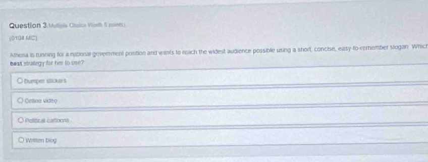 Question 3/Mutiple Chaica Vonth 6 points)
(0104 MC)
Atheria is tunring for a national gevernment position and wants to reach the widest audience possible using a short, concise, easy-to-remember slogan. Which
best strategy for her to use?
○ Bumper stickers
Onäne video
Political carloons
Wrilten biog