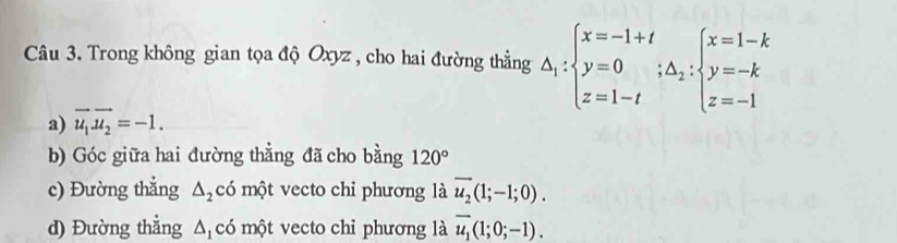 Trong không gian tọa độ Oxyz , cho hai đường thẳng △ _1:beginarrayl x=-1+t y=0;△ _2: y=-k z=1-tendarray.
a) vector u_1vector u_2=-1. 
b) Góc giữa hai đường thẳng đã cho bằng 120°
c) Đường thẳng △ _2 có một vecto chi phương là overline u_2(1;-1;0). 
d) Đường thẳng Δ có một vecto chi phương là vector u_1(1;0;-1).