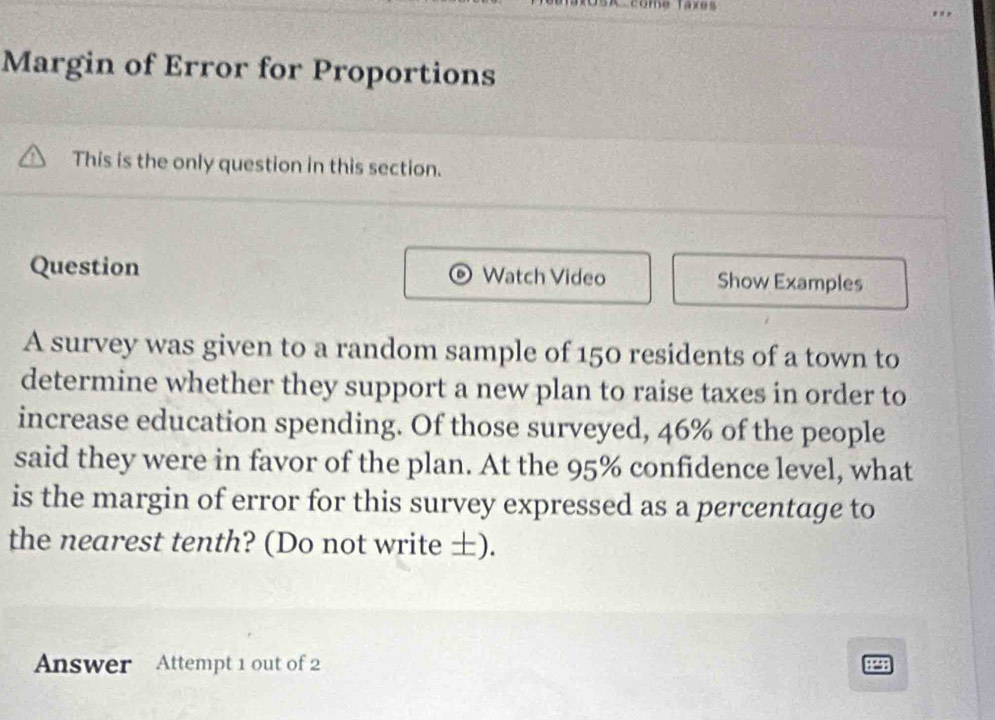 As come Tares 
Margin of Error for Proportions 
This is the only question in this section. 
Question Watch Video Show Examples 
A survey was given to a random sample of 150 residents of a town to 
determine whether they support a new plan to raise taxes in order to 
increase education spending. Of those surveyed, 46% of the people 
said they were in favor of the plan. At the 95% confidence level, what 
is the margin of error for this survey expressed as a percentage to 
the nearest tenth? (Do not write ±). 
Answer Attempt 1 out of 2 
: “ :