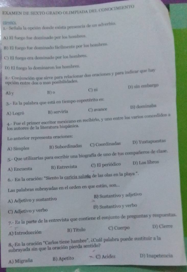 EXAMEN DE SEXTO GRADO OLIMPIADA DEL CONOCIMIENTO
ESPAÑOL
1.- Señala la opción donde exista presencia de un adverbio.
A) El fuego fue dominado por los hombres.
B) El fuego fue dominado fácilmente por los hombres.
C) El fuego era dominado por los hombres.
D) El fuego lo dominaron los hombres.
2.- Conjunción que sirve para relacionar dos oraciones y para indicar que hay
opción entre dos o mas posibilidades.
A) y B) o C) ni D) sin embargo
3.- Es la palabra que está en tiempo copretérito es:
A) Logró B) serviría C) avance D) domínaba
4.- Fue el primer escritor mexicano en recibirlo, y uno entre los varios concedidos a
los autores de la literatura hispánica.
Lo anterior representa oraciones:
A) Simples B) Subordinadas C) Coordinadas D) Yuxtapuestas
5-- Que utilizarías para escribir una biografía de uno de tus compañeros de clase.
A) Encuesta B) Entrevista C) El periódico D) Los libros
6.- En la oración: “Siento la caricia salada de las olas en la playa “.
Las palabras subrayadas en el orden en que están, son...
A) Adjetivo y sustantivo B) Sustantivo y adjetivo
C) Adjetivo y verbo D) Sustantivo y verbo
7.- Es la parte de la entrevista que contiene el conjunto de preguntas y respuestas.
A) Introducción B) Titulo C) Cuerpo D) Cierre
8 En la oración “Carlos tiene hambre”, ¿Cuál palabra puede sustituir a la
subrayada sin que la oración pierda sentido?
A) Migraña B) Apetito C) Acidez D) Inapetencia