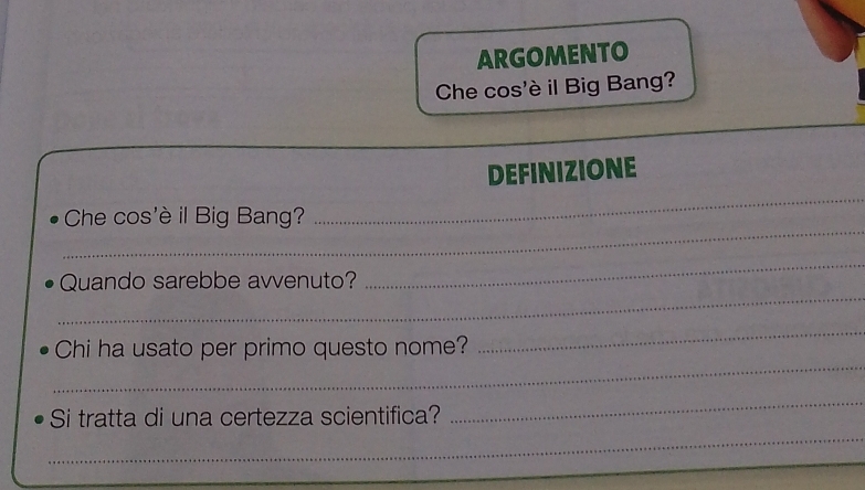 ARGOMENTO 
Che cos'è il Big Bang? 
_ 
DEFINIZIONE 
_ 
Che cos'è il Big Bang? 
_ 
Quando sarebbe avvenuto? 
_ 
_ 
_ 
Chi ha usato per primo questo nome? 
_ 
_ 
Si tratta di una certezza scientifica?