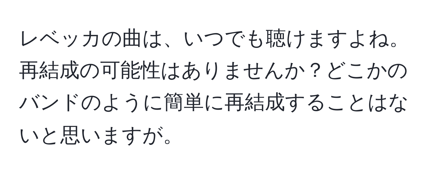 レベッカの曲は、いつでも聴けますよね。再結成の可能性はありませんか？どこかのバンドのように簡単に再結成することはないと思いますが。