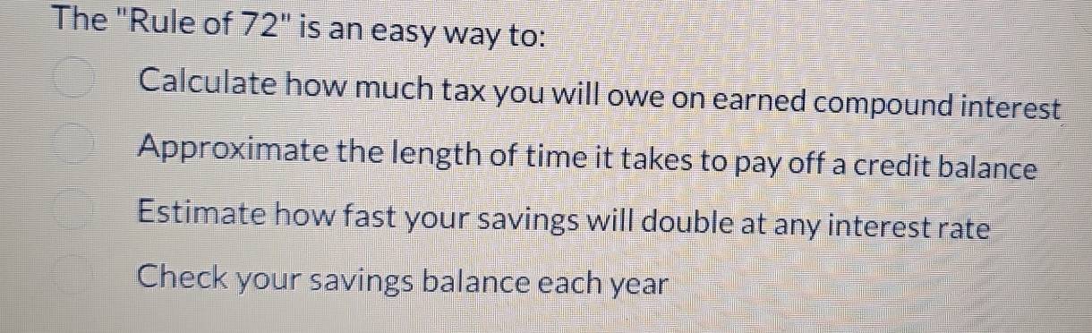 The "Rule of 72" is an easy way to:
Calculate how much tax you will owe on earned compound interest
Approximate the length of time it takes to pay off a credit balance
Estimate how fast your savings will double at any interest rate
Check your savings balance each year