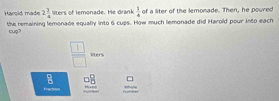 Harold made 2 3/4  liters of lemonade. He drank  1/4  of a liter of the lemonade. Then, he poured 
the remaining lemonade equally into 6 cups. How much lemonade did Harold pour into each 
cup?
 □ /□   liters
 □ /□   □  □ /□  
Mixed Whole 
Fraction number number