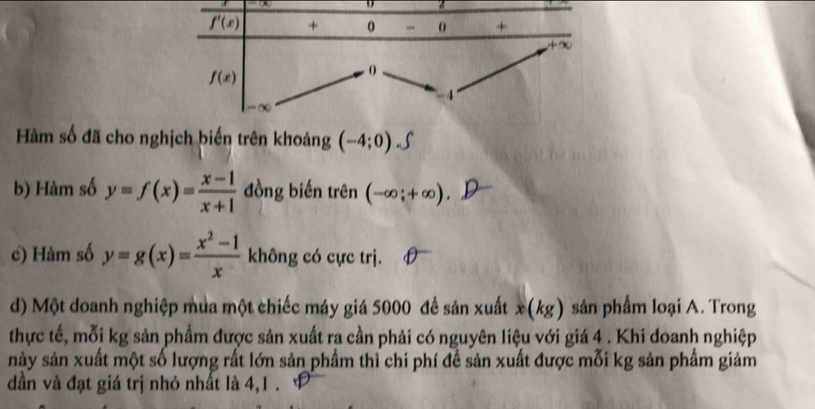 Hàm số đã cho nghịch biến trên khoảng (-4;0) 5
b) Hàm số y=f(x)= (x-1)/x+1  đồng biến trên (-∈fty ;+∈fty )
c) Hàm số y=g(x)= (x^2-1)/x  không có cực trị.
d) Một doanh nghiệp mua một chiếc máy giá 5000 đề sản xuất x(kg) sản phẩm loại A. Trong
thực tế, mỗi kg sản phẩm được sản xuất ra cần phải có nguyên liệu với giá 4 . Khi doanh nghiệp
này sản xuất một số lượng rất lớn sản phẩm thì chi phí để sản xuất được mỗi kg sản phẩm giảm
dần và đạt giá trị nhỏ nhất là 4,1 .