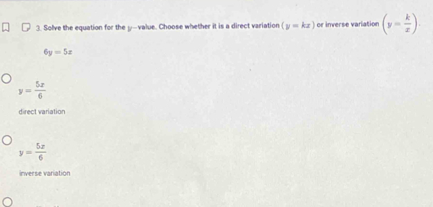 Solve the equation for the y —value. Choose whether it is a direct variation (y=kx) or inverse variation (y= k/x ).
6y=5x
y= 5x/6 
direct variation
y= 5x/6 
inverse variation