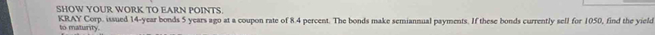 SHOW YOUR WORK TO EARN POINTS. 
KRAY Corp. issued 14-year bonds 5 years ago at a coupon rate of 8.4 percent. The bonds make semiannual payments. If these bonds currently sell for 1050, find the yield 
to maturity.