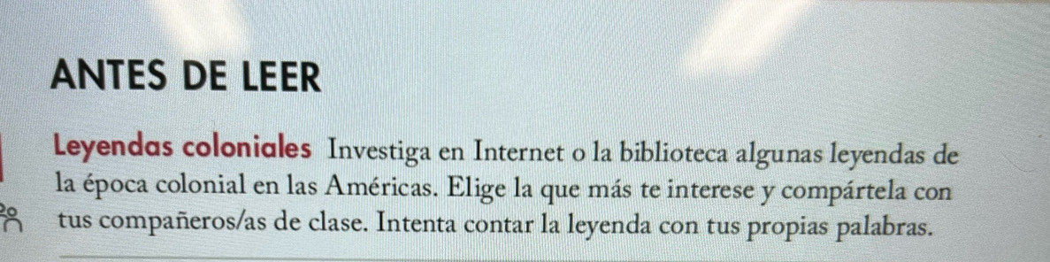 ANTES DE LEER 
Leyendas coloniales Investiga en Internet o la biblioteca algunas leyendas de 
la época colonial en las Américas. Elige la que más te interese y compártela con 
0 tus compañeros/as de clase. Intenta contar la leyenda con tus propias palabras. 
a