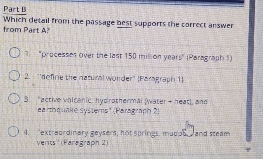 Which detail from the passage best supports the correct answer
from Part A?
1. "processes over the last 150 million years" (Paragraph 1)
2. ''define the natural wonder'' (Paragraph 1)
3. "active volcanic, hydrothermal (water + heat), and
earthquake systems'' (Paragraph 2)
4. "extraordinary geysers, hot springs, mudpo and steam
vents'' (Paragraph 2)