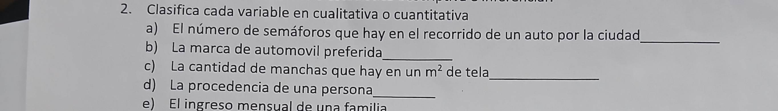 Clasifica cada variable en cualitativa o cuantitativa 
a) El número de semáforos que hay en el recorrido de un auto por la ciudad,_ 
b) La marca de automovil preferida_ 
_ 
c) La cantidad de manchas que hay en un m^2 de tela 
d) La procedencia de una persona_ 
e) El ingreso mensual de una familia