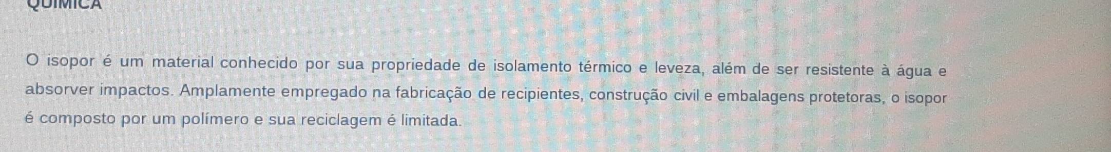 QUIMICA 
O isopor é um material conhecido por sua propriedade de isolamento térmico e leveza, além de ser resistente à água e 
absorver impactos. Amplamente empregado na fabricação de recipientes, construção civil e embalagens protetoras, o isopor 
é composto por um polímero e sua reciclagem é limitada.