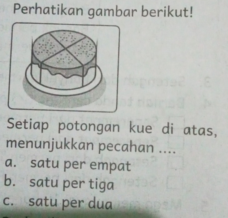 Perhatikan gambar berikut!
Setiap potongan kue di atas,
menunjukkan pecahan ....
a. satu per empat
b. satu per tiga
c. satu per dua