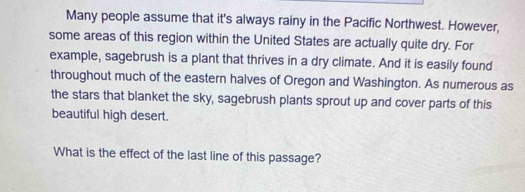 Many people assume that it's always rainy in the Pacific Northwest. However, 
some areas of this region within the United States are actually quite dry. For 
example, sagebrush is a plant that thrives in a dry climate. And it is easily found 
throughout much of the eastern halves of Oregon and Washington. As numerous as 
the stars that blanket the sky, sagebrush plants sprout up and cover parts of this 
beautiful high desert. 
What is the effect of the last line of this passage?