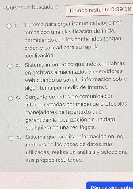 ¿Qué es un buscador? Tiempo restante 0:39:36
a. Sistema para organizar un catálogo por
temas con una clasificación definida,
permitiendo que los contenidos tengan
orden y calidad para su rápida
localización.
b. Sistema informático que indexa palabras
en archivos almacenados en servidores
web cuando se solicita información sobre
algún tema por medio de Internet.
c. Conjunto de redes de comunicación
interconectadas por medio de protocolos
manejadores de hipertexto que
garantizan la localización de un dato
cualquiera en una red lógica.
d. Sistema que localiza información en los
motores de las bases de datos más
utilizadas, realiza un análisis y selecciona
sus propios resultados.
Página siguiente