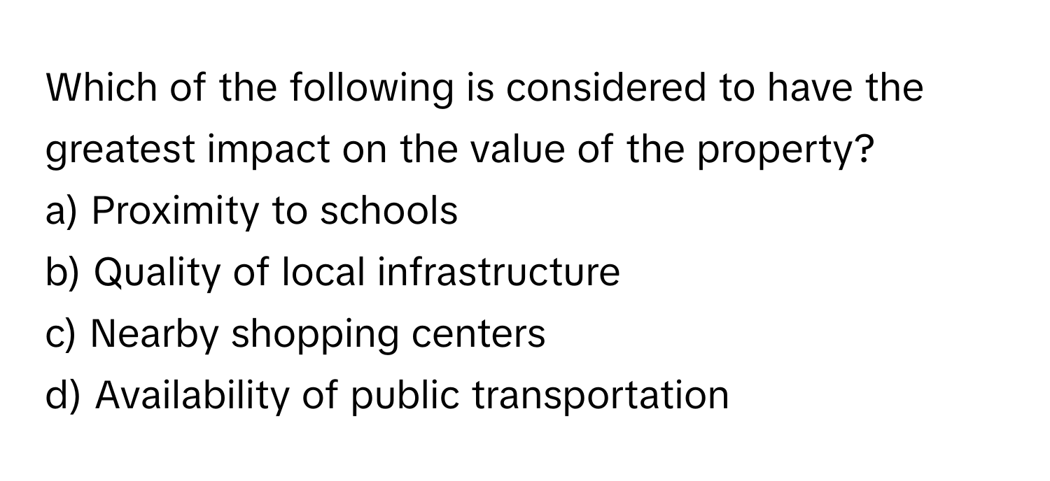 Which of the following is considered to have the greatest impact on the value of the property?

a) Proximity to schools 
b) Quality of local infrastructure 
c) Nearby shopping centers 
d) Availability of public transportation