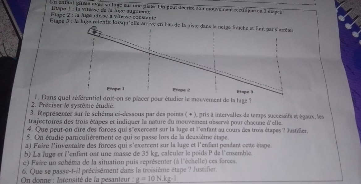 Un enfant glisse avec sa luge sur une piste. On peut décrire son mouvement rectiligne en 3 étapes : 
Etape 1 : la vitesse de la luge augmente 
Etape 2 : la luge glisse à vitesse constante 
Etape 3 : la luge ralentit lorsqu’elle arrive en 
1. Dans quel référentiel doit-on se placer pour étudier le mouvement de la luge ? 
2. Préciser le système étudié. 
3. Représenter sur le schéma ci-dessous par des points ( ● ), pris à intervalles de temps successifs et égaux, les 
trajectoires des trois étapes et indiquer la nature du mouvement observé pour chacune d'elle. 
4. Que peut-on dire des forces qui s’exercent sur la luge et l’enfant au cours des trois étapes ? Justifier. 
5. On étudie particulièrement ce qui se passe lors de la deuxième étape. 
a) Faire l’inventaire des forces qui s’exercent sur la luge et l’enfant pendant cette étape. 
b) La luge et l’enfant ont une masse de 35 kg, calculer le poids P de l’ensemble. 
c) Faire un schéma de la situation puis représenter (à l'échelle) ces forces. 
6. Que se passe-t-il précisément dans la troisième étape ? Justifier. 
On donne : Intensité de la pesanteur : g=10N.kg-1