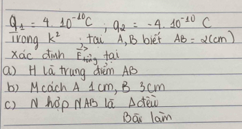 Q_1=4.10^(-10)C; 9_2=-4.10^(-10)C
Trong k^2 tai A, B biet AB=alpha (cm)
Xác dinh vector E_lvector O fai 
(a) H lā trung dièm AB
b) Mcach A 1 cm, B 3cm
() NhOp NAB Lā Adèw 
Bāi lam