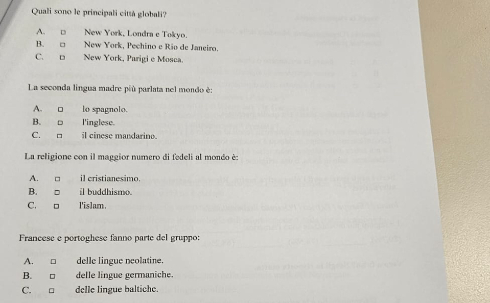 Quali sono le principali città globali?
A. □ New York, Londra e Tokyo.
B. □ New York, Pechino e Rio de Janeiro.
C.□ New York, Parigi e Mosca.
La seconda lingua madre più parlata nel mondo è:
A. □ lo spagnolo.
B. □ l'inglese.
C. il cinese mandarino.
La religione con il maggior numero di fedeli al mondo è:
A. □ il cristianesimo.
B. il buddhismo.
C. □ l'islam.
Francese e portoghese fanno parte del gruppo:
A. □ delle lingue neolatine.
B. delle lingue germaniche.
C. □ delle lingue baltiche.