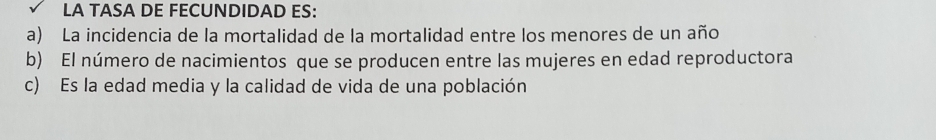 LA TASA DE FECUNDIDAD ES: 
a) La incidencia de la mortalidad de la mortalidad entre los menores de un año 
b) El número de nacimientos que se producen entre las mujeres en edad reproductora 
c) Es la edad media y la calidad de vida de una población