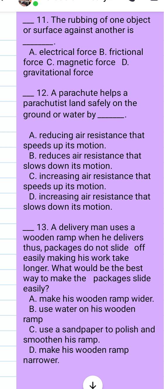 The rubbing of one object
or surface against another is
_
A. electrical force B. frictional
force C. magnetic force D.
gravitational force
_12. A parachute helps a
parachutist land safely on the
ground or water by_ .
A. reducing air resistance that
speeds up its motion.
B. reduces air resistance that
slows down its motion.
C. increasing air resistance that
speeds up its motion.
D. increasing air resistance that
slows down its motion.
_13. A delivery man uses a
wooden ramp when he delivers 
thus, packages do not slide off
easily making his work take
longer. What would be the best
way to make the packages slide
easily?
A. make his wooden ramp wider.
B. use water on his wooden
ramp
C. use a sandpaper to polish and
smoothen his ramp.
D. make his wooden ramp
narrower.