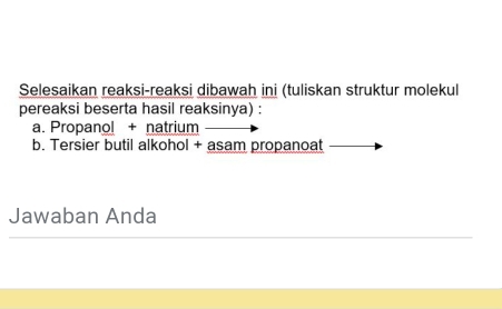 Selesaikan reaksi-reaksi dibawah ini (tuliskan struktur molekul 
pereaksi beserta hasil reaksinya) : 
a. Propano! + natrium 
b. Tersier butil alkohol + asam propanoat 
Jawaban Anda