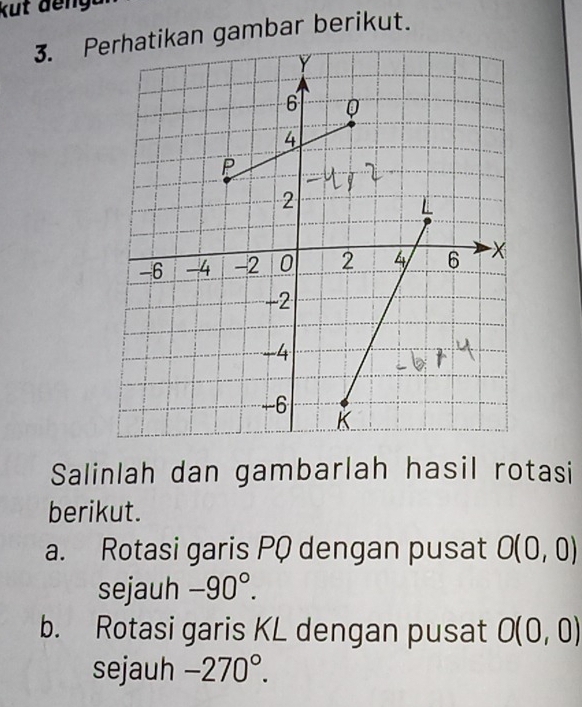 Pn gambar berikut. 
Salinlah dan gambarlah hasil rotasi 
berikut. 
a. Rotasi garis PQ dengan pusat O(0,0)
sejauh -90°. 
b. Rotasi garis KL dengan pusat O(0,0)
sejauh -270°.