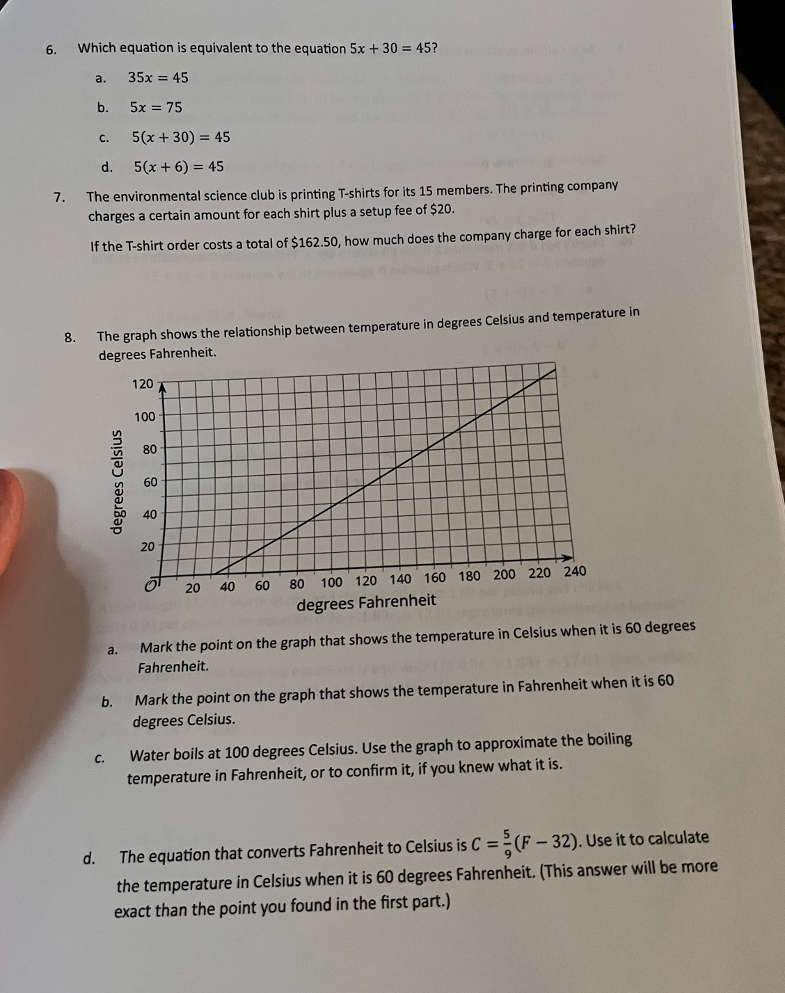 Which equation is equivalent to the equation 5x+30=45 2
a. 35x=45
b. 5x=75
c. 5(x+30)=45
d. 5(x+6)=45
7. The environmental science club is printing T-shirts for its 15 members. The printing company
charges a certain amount for each shirt plus a setup fee of $20.
If the T-shirt order costs a total of $162.50, how much does the company charge for each shirt?
8. The graph shows the relationship between temperature in degrees Celsius and temperature in
degrees Fahrenheit.
degrees Fahrenheit
a. Mark the point on the graph that shows the temperature in Celsius when it is 60 degrees
Fahrenheit.
b. Mark the point on the graph that shows the temperature in Fahrenheit when it is 60
degrees Celsius.
c. Water boils at 100 degrees Celsius. Use the graph to approximate the boiling
temperature in Fahrenheit, or to confirm it, if you knew what it is.
d. The equation that converts Fahrenheit to Celsius is C= 5/9 (F-32). Use it to calculate
the temperature in Celsius when it is 60 degrees Fahrenheit. (This answer will be more
exact than the point you found in the first part.)