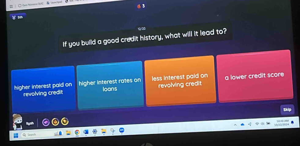 Quíz Números QUG Cunctipa
5th
12/20
If you build a good credit history, what will it lead to?
higher interest paid on higher interest rates on less interest paid on a lower credit score
revolving credit loans revolving credit
Skip
1040 AM
10/22/2024
Search