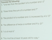 Transiate the following: 
11, "one less than the quatient of a number and -5°
2. "three times the sum of a nymber and 7°
3. "the product of a number and -3. increased by 4 is 12°
4. "the dlifference of twice a number and 9 is -21°
5. "x is at most 6°
4. "You must be at least 1:8 years old to vote.'