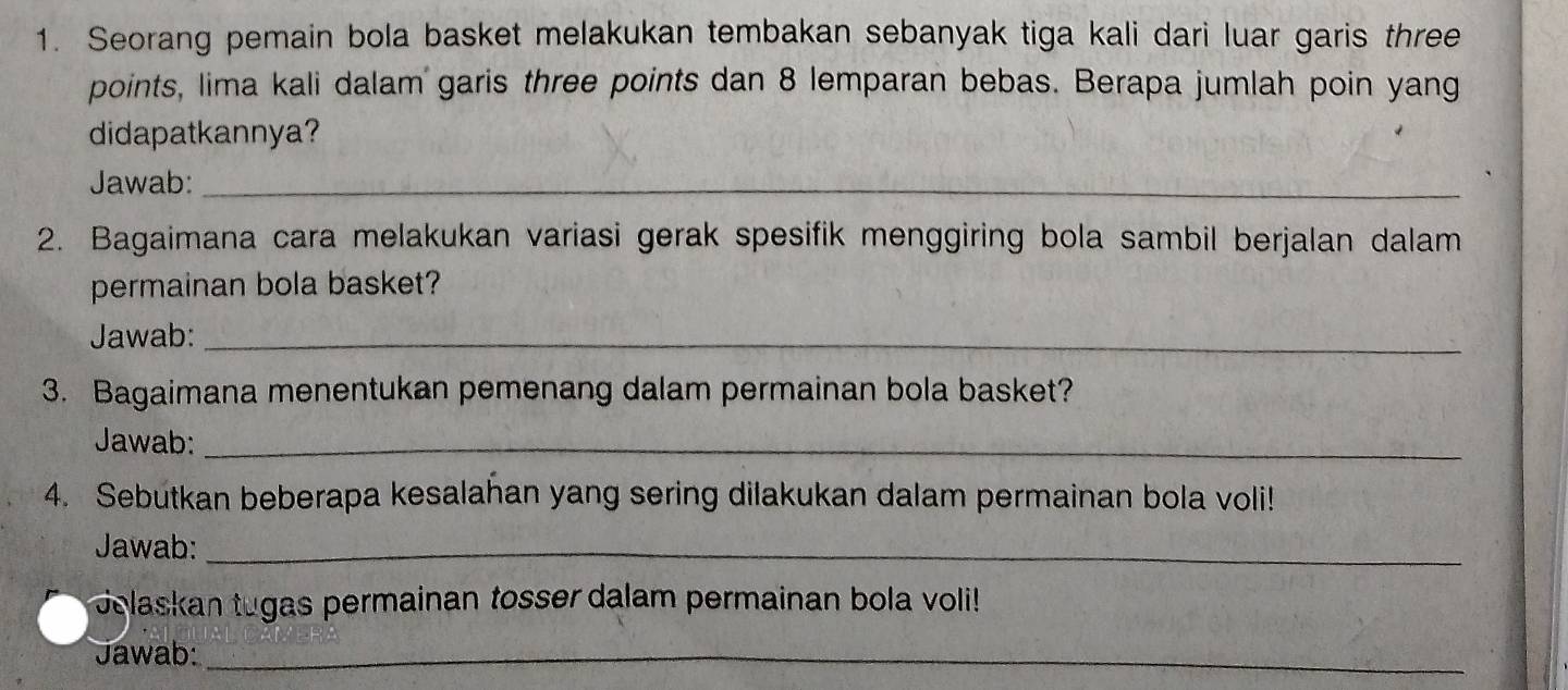 Seorang pemain bola basket melakukan tembakan sebanyak tiga kali dari luar garis three 
points, lima kali dalam garis three points dan 8 lemparan bebas. Berapa jumlah poin yang 
didapatkannya? 
Jawab:_ 
2. Bagaimana cara melakukan variasi gerak spesifik menggiring bola sambil berjalan dalam 
permainan bola basket? 
Jawab:_ 
3. Bagaimana menentukan pemenang dalam permainan bola basket? 
Jawab:_ 
4. Sebutkan beberapa kesalahan yang sering dilakukan dalam permainan bola voli! 
Jawab:_ 
Jolaskan tugas permainan tosser dalam permainan bola voli! 
Jawab:_