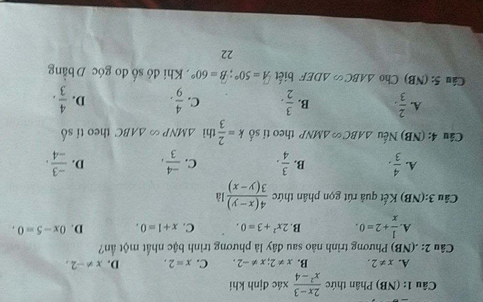 (NB) Phân thức  (2x-3)/x^2-4  xác định khi
A. x!= 2. B. x!= 2; x!= -2. C. x=2. D. x!= -2, 
Câu 2: .(NB) Phương trình nào sau đây là phương trình bậc nhất một ần?
A  1/x +2=0. B. 2x^2+3=0. C. x+1=0. D. 0x-5=0. 
Câu 3:(NB) Kết quả rút gọn phân thức  (4(x-y))/3(y-x)  là
A.  4/3 .  3/4 .  (-4)/3 ,  (-3)/-4 . 
B.
C.
D.
Câu 4: (NB) Nếu △ ABC≌ △ MNP theo ti số k= 2/3  thì △ MNPsim △ ABC theo ti _aA
A.  2/3 .  3/2 .  4/9 . 
B.
C.
D.  4/3 , 
Câu 5: (NB) Cho △ ABC∽ △ DEF biết A=50°; B=60° , Khi đó số đo góc D bằng
22