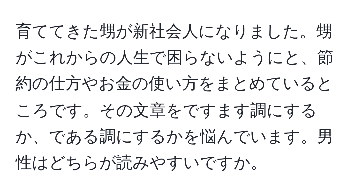 育ててきた甥が新社会人になりました。甥がこれからの人生で困らないようにと、節約の仕方やお金の使い方をまとめているところです。その文章をですます調にするか、である調にするかを悩んでいます。男性はどちらが読みやすいですか。