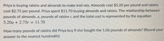 Priya is buying raisins and almonds to make trail mix. Almonds cost $5.20 per pound and raisins
cost $2.75 per pound. Priya spent $11.70 buying almonds and raisins. The relationship between
pounds of almonds, a, pounds of raisins r, and the total cost is represented by the equation
5.20a+2.75r=11.70
How many pounds of raisins did Priya buy if she bought the 1.06 pounds of almonds? (Round your
answer to the nearest hundredth)