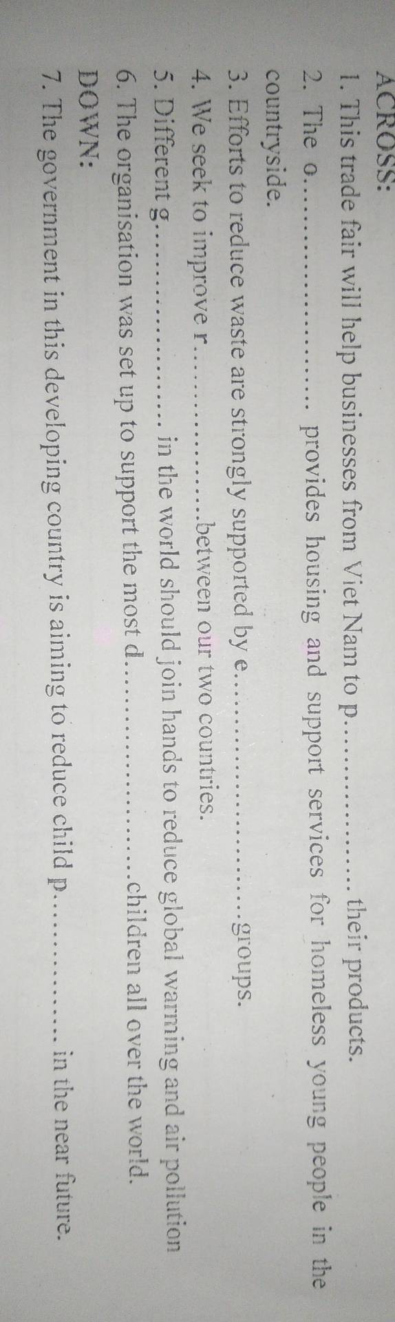 ACROSS: 
1. This trade fair will help businesses from Viet Nam to p_ their products. 
2. The o_ provides housing and support services for homeless young people in the 
countryside. 
3. Efforts to reduce waste are strongly supported by e_ groups. 
4. We seek to improve r_ between our two countries. 
5. Different g_ in the world should join hands to reduce global warming and air pollution 
6. The organisation was set up to support the most d_ 
children all over the world. 
DOWN: 
7. The government in this developing country is aiming to reduce child p _ in the near future.