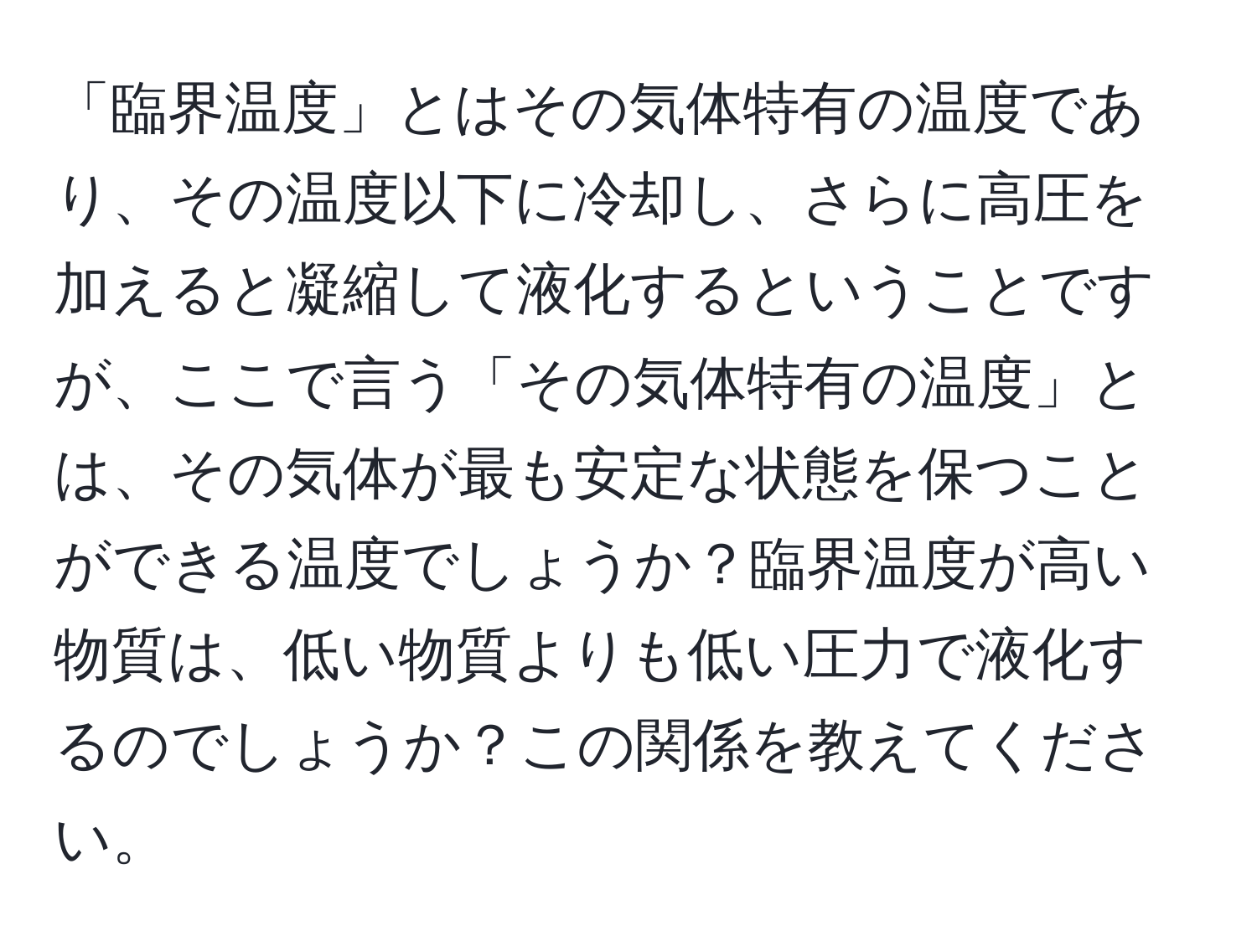 「臨界温度」とはその気体特有の温度であり、その温度以下に冷却し、さらに高圧を加えると凝縮して液化するということですが、ここで言う「その気体特有の温度」とは、その気体が最も安定な状態を保つことができる温度でしょうか？臨界温度が高い物質は、低い物質よりも低い圧力で液化するのでしょうか？この関係を教えてください。