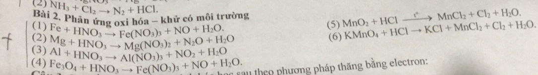 (2) NH_3+Cl_2to N_2+HCl. 
Bài 2. Phân ứna cai hóa - khử có môi trường MnO_2+HClxrightarrow f°MnCl_2+Cl_2+H_2O. 
(5) 
(1) Fe+HNO_3to Fe(NO_3)_3+NO+H_2O. KMnO_4+HClto KCl+MnCl_2+Cl_2+H_2O. 
(2) Mg+HNO_3to Mg(NO_3)_2+N_2O+H_2O
(6) 
(3) Al+HNO_3to Al(NO_3)_3+NO_2+H_2O
(4) Fe_3O_4+HNO_3to Fe(NO_3)_3+NO+H_2O. sau theo phương pháp thăng bằng electron: