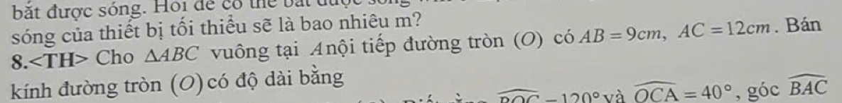 bắt được sóng. Hội để có thể bắt tu 
sóng của thiết bị tối thiểu sẽ là bao nhiêu m? 
8. Cho △ ABC vuông tại Anội tiếp đường tròn (O) có h AB=9cm, AC=12cm. Bán 
kính đường tròn (O) có độ dài bằng
widehat DOC-120° và widehat OCA=40° , góc widehat BAC