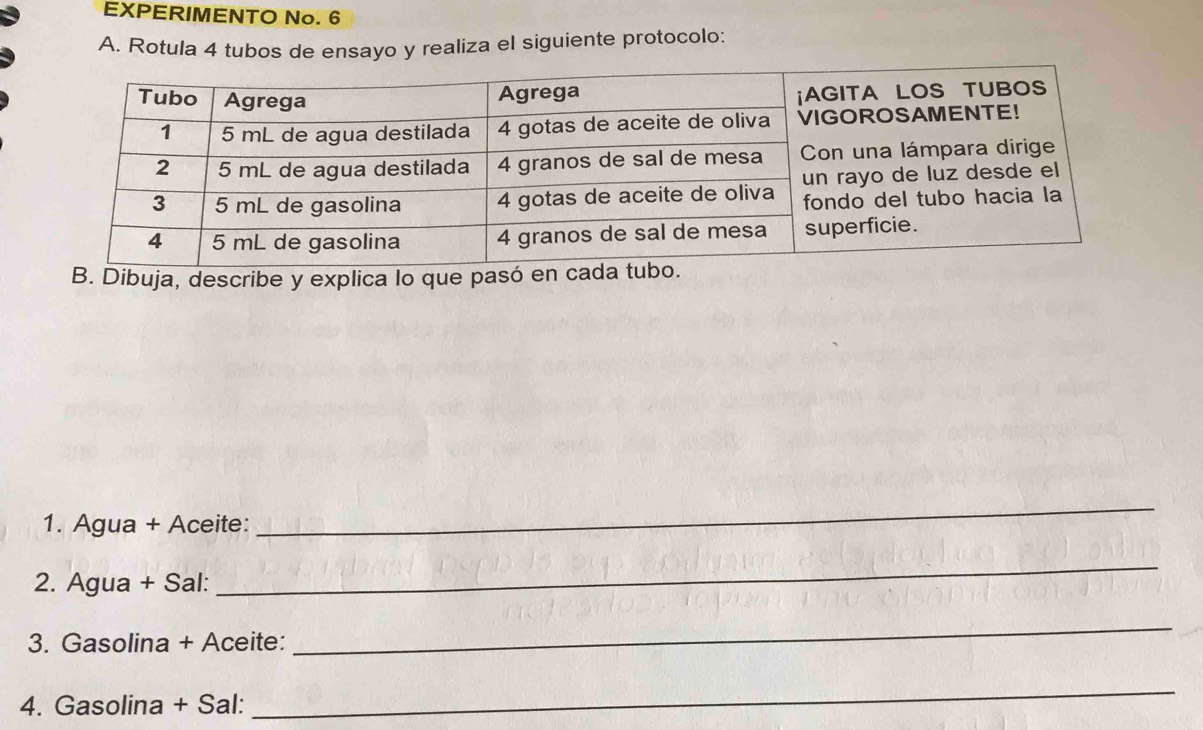 EXPERIMENTO No. 6 
A. Rotula 4 tubos de ensayo y realiza el siguiente protocolo: 
B. Dibuja, describe y explica lo que pasó en 
1. Agua + Aceite: 
_ 
2. Agua + Sal: 
_ 
3. Gasolina + Aceite: 
_ 
4. Gasolina + Sal: 
_