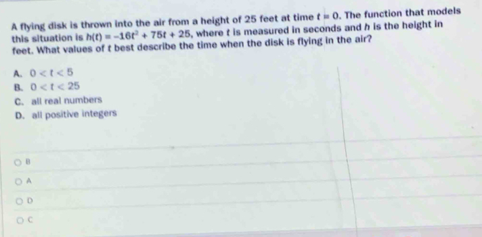 this situation is h(t)=-16t^2+75t+25 A flying disk is thrown into the air from a height of 25 feet at time t=0. The function that models
, where t is measured in seconds and h is the height in
feet. What values of t best describe the time when the disk is flying in the air?
A. 0
B. 0
C. all real numbers
D. all positive integers
B
A
D
C