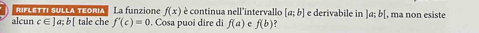 riflettı sulla teoria La funzion f(x) è continua nell’intervallo [a;b] e derivabile in ]a; b[ , ma non esiste 
alcun c∈ ]a;b[ tale che f'(c)=0. Cosa puoi dire di f(a) e f(b) ?