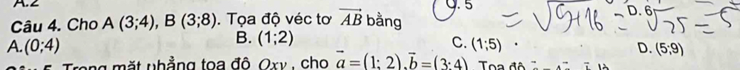 ∠ Q. 5
Câu 4. Cho A(3;4), B(3;8). Tọa độ véc tơ vector AB bằng
B. (1;2)
C.
A. (0;4) (1;5) D. (5;9)
Trong mặt nhẳng toa đô Oxv , cho vector a=(1:2). vector b=(3:4) Toa đô l