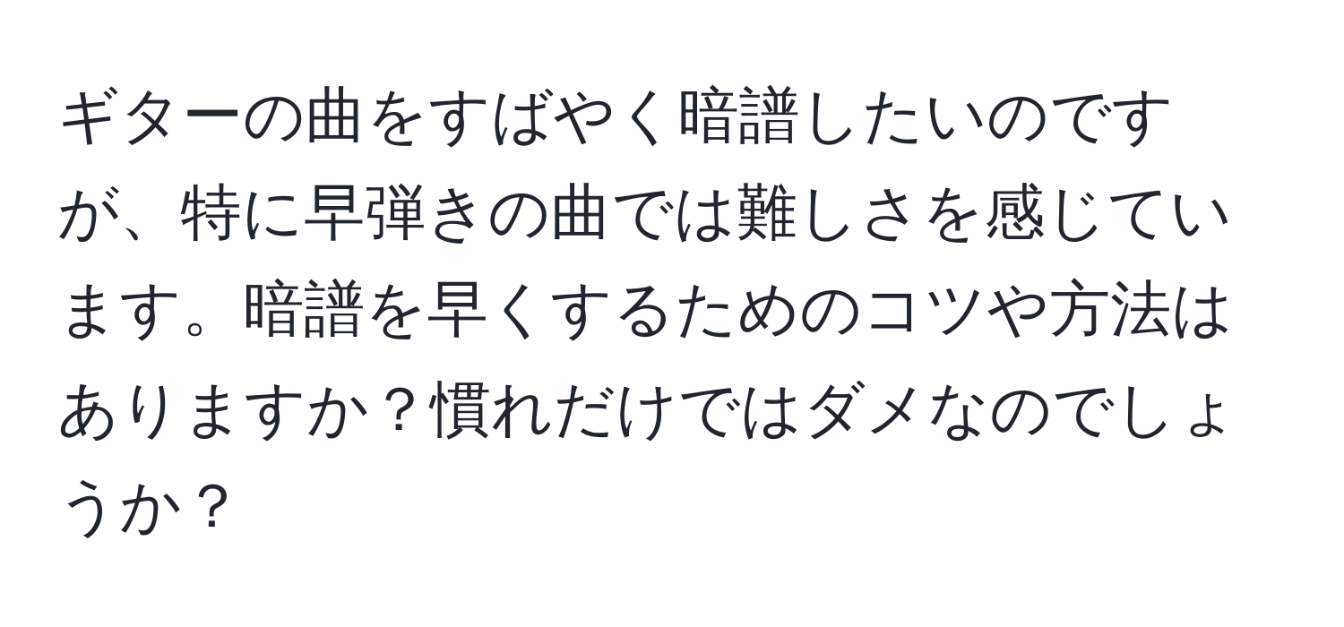 ギターの曲をすばやく暗譜したいのですが、特に早弾きの曲では難しさを感じています。暗譜を早くするためのコツや方法はありますか？慣れだけではダメなのでしょうか？