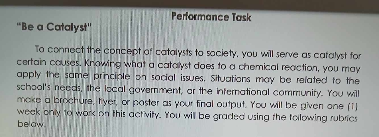 Performance Task 
“Be a Catalyst” 
To connect the concept of catalysts to society, you will serve as catalyst for 
certain causes. Knowing what a catalyst does to a chemical reaction, you may 
apply the same principle on social issues. Situations may be related to the 
school's needs, the local government, or the international community. You will 
make a brochure, flyer, or poster as your final output. You will be given one (1) 
week only to work on this activity. You will be graded using the following rubrics 
below.