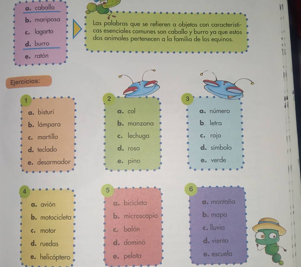 a.caballo
b. mariposa
Las palabras que se refieren a objetos con característi-
c. lagarto cas esenciales comunes son caballo y burro ya que estos
dos animales pertenecen a la familia de los equinos.
d. burro
e. ratón
Ejercicios:
1
2
3
14
a. bisturí a. col a. número
b. lámpara b. manzana b. letra
c. martillo c. lechuga c. rojo
d. teclado d. rosa d. símbolo
e。 desarmador e。 pino e. verde
4
5
6
a. avión a。 bicicleta a。 montaña
b. motocicleta b.microscopio b. mapa
c. motor c. balón c. lluvia
d. ruedas d. dominó d. viento
e. helicóptero e。 pelota e. escuela