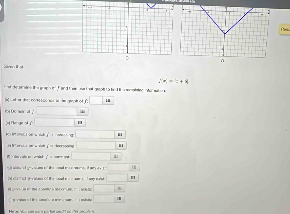 we b work clayton edu 
Rem 
D 
Given that
f(x)=|x+6|, 
first determine the graph of f and then use that graph to find the remaining information. 
(a) Letter that corresponds to the graph of f: :□
(b) Domain of f : □ : 
(c) Range of ƒ: □
(d) Intervals on which f is increasing: □ 53
(e) Intervals on which f is decreasing: □ :s
(f) Intervals on which f is constant: □ m
(g) distinct y -values of the local maximums, if any exist: □ HI
(h) distinct y -values of the local minimums, if any exist: □ 33
(i) y -value of the absolute maximum, if it exists: □ EI
(j y-value of the absolute mimimum, if it exists: □ □ □  
Note: You can earn partial credit on this problem.