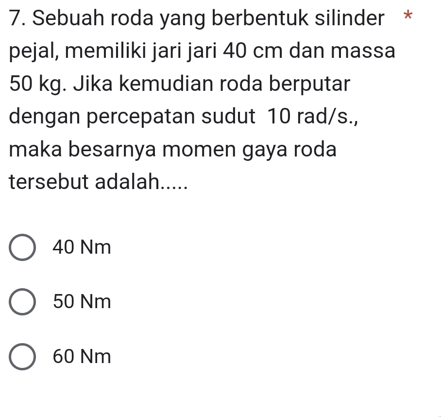 Sebuah roda yang berbentuk silinder *
pejal, memiliki jari jari 40 cm dan massa
50 kg. Jika kemudian roda berputar
dengan percepatan sudut 10 rad/s.,
maka besarnya momen gaya roda
tersebut adalah.....
40 Nm
50 Nm
60 Nm