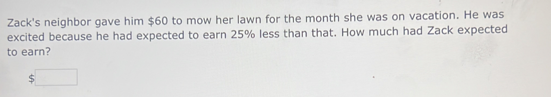 Zack's neighbor gave him $60 to mow her lawn for the month she was on vacation. He was 
excited because he had expected to earn 25% less than that. How much had Zack expected 
to earn?
$□