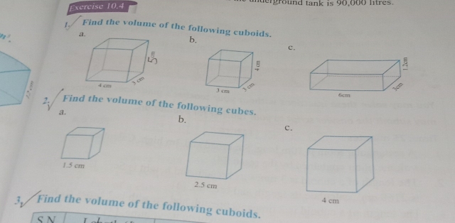 erground tank is 90,000 litres. 
1. Find the volume of the following cuboids.
r^3 a. 
b, 
c. 

2: Find the volume of the following cubes. 
a. 
b. 
c. 
3. Find the volume of the following cuboids. 
S N