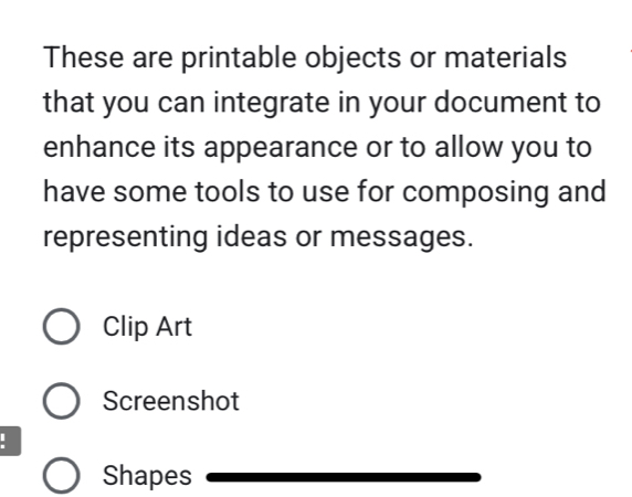 These are printable objects or materials 
that you can integrate in your document to 
enhance its appearance or to allow you to 
have some tools to use for composing and 
representing ideas or messages. 
Clip Art 
Screenshot 
. 
Shapes