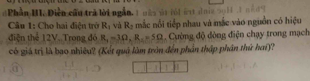 Phần III. Diền cầu trả lời ngắn. 1 =à it daig s l f I n é 
Câu 1: Cho hai điện trở R_1 và R_2 mắc nổi tiếp nhau và mắc vào nguồn có hiệu 
điện thể 12V. Trong đó R_1=3Omega , R_2=5Omega. Cường độ dòng điện chạy trong mạch 
có giá trị là bao nhiêu? (Kết quả làm tròn đến phần thập phân thứ hai)?